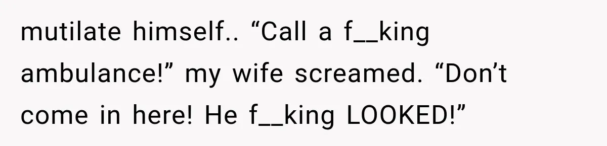 mutilate himself.. “Call a f__king ambulance!” my wife screamed. “Don’t come in here! He f__king LOOKED!”