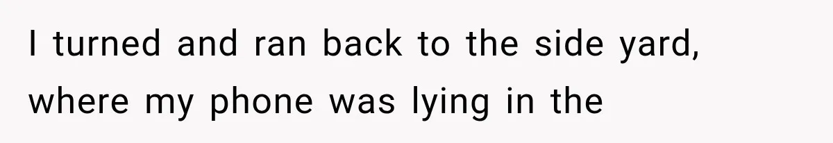 I turned and ran back to the side yard, where my phone was lying in the