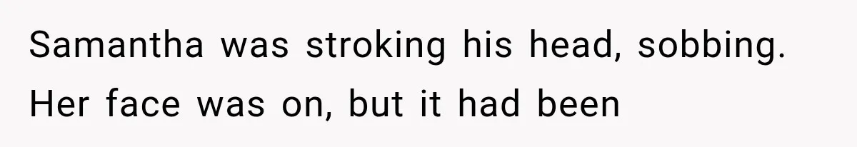 Samantha was stroking his head, sobbing. Her face was on, but it had been