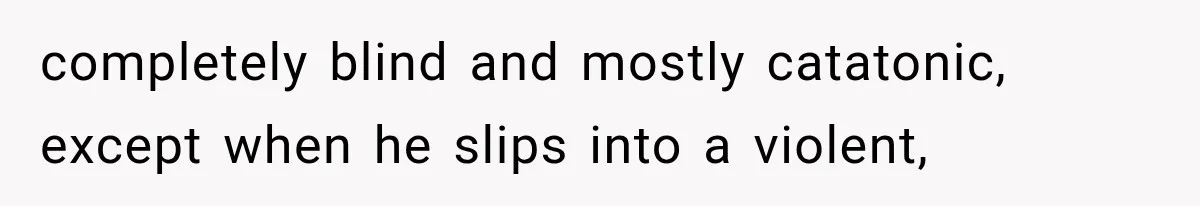 completely blind and mostly catatonic, except when he slips into a violent,