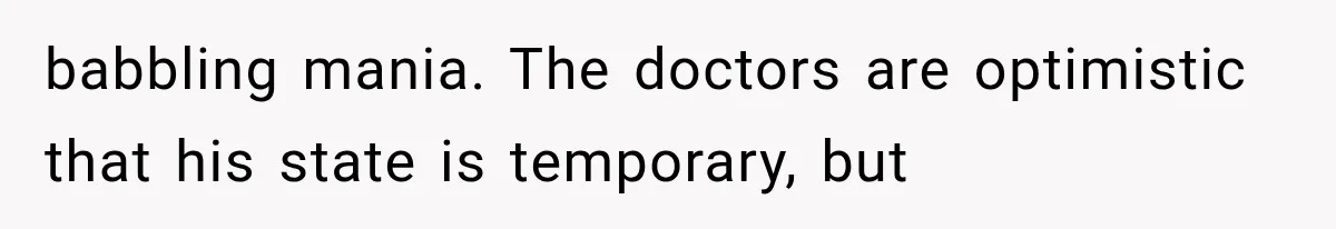babbling mania. The doctors are optimistic that his state is temporary, but
