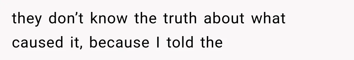 they don’t know the truth about what caused it, because I told the