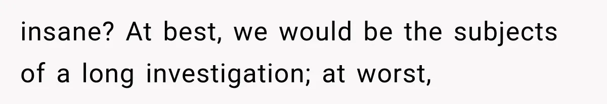 insane? At best, we would be the subjects of a long investigation; at worst,
