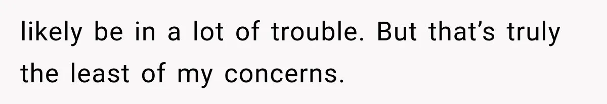 likely be in a lot of trouble. But that’s truly the least of my concerns.