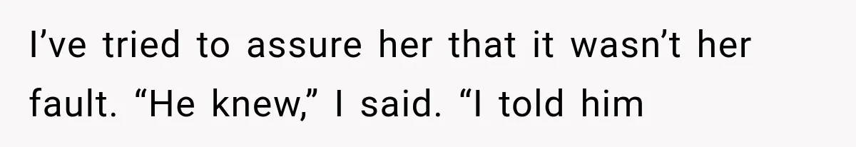 I’ve tried to assure her that it wasn’t her fault. “He knew,” I said. “I told him