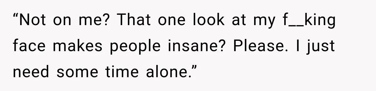 “Not on me? That one look at my f__king face makes people insane? Please. I just need some time alone.”