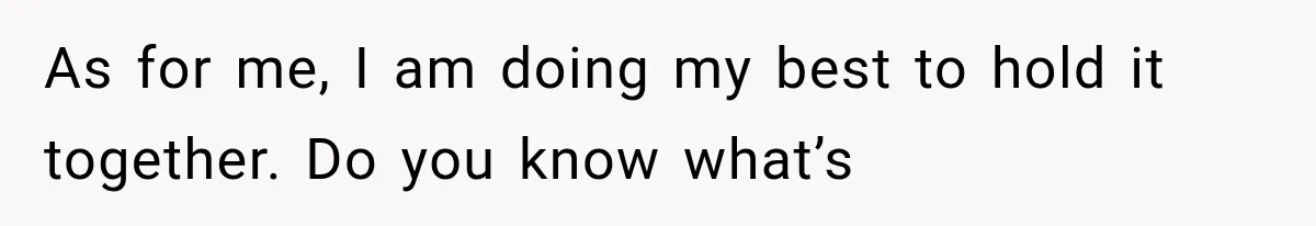 As for me, I am doing my best to hold it together. Do you know what’s