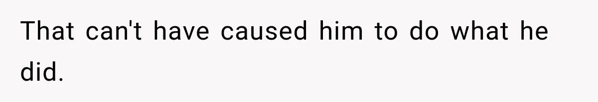 That can't have caused him to do what he did.