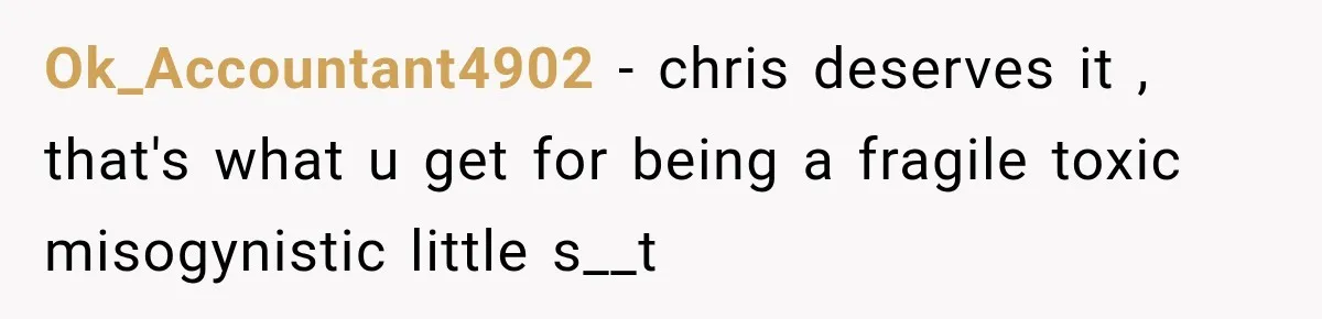 Ok_Accountant4902 − chris deserves it , that's what u get for being a fragile toxic misogynistic little s__t