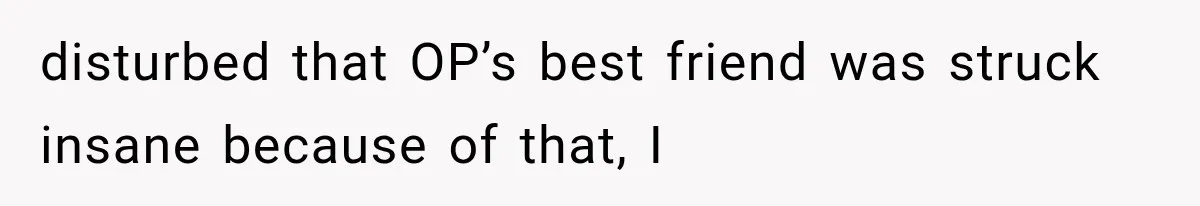 disturbed that OP’s best friend was struck insane because of that, I