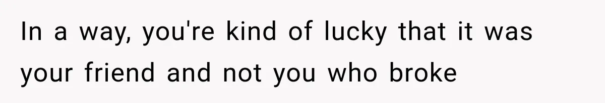 In a way, you're kind of lucky that it was your friend and not you who broke