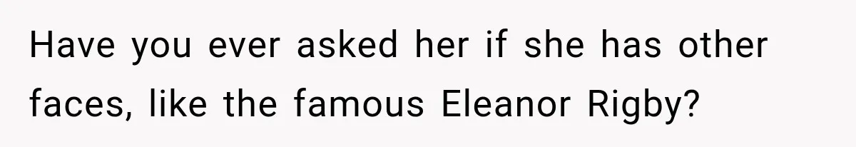 Have you ever asked her if she has other faces, like the famous Eleanor Rigby?
