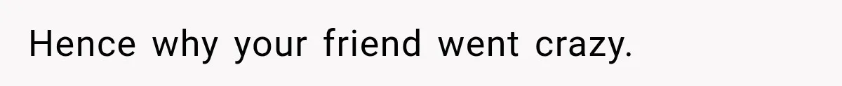Hence why your friend went crazy.