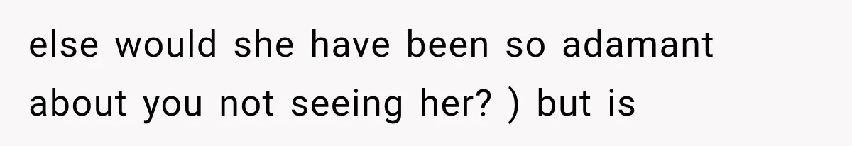 else would she have been so adamant about you not seeing her? ) but is