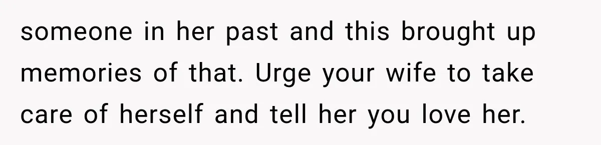 someone in her past and this brought up memories of that. Urge your wife to take care of herself and tell her you love her.
