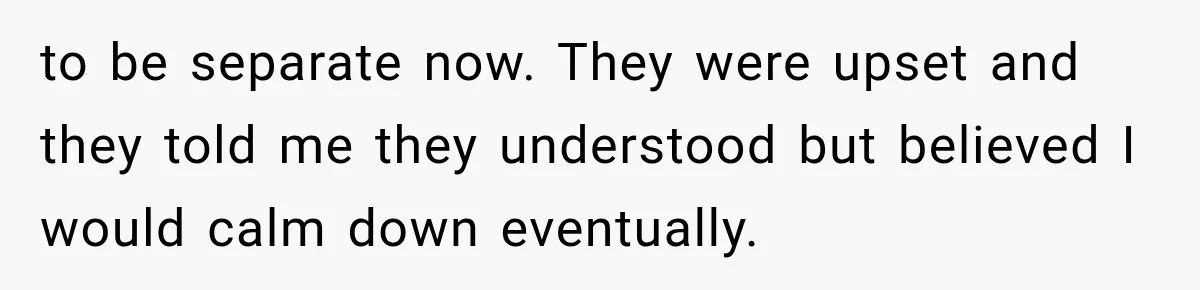 to be separate now. They were upset and they told me they understood but believed I would calm down eventually.