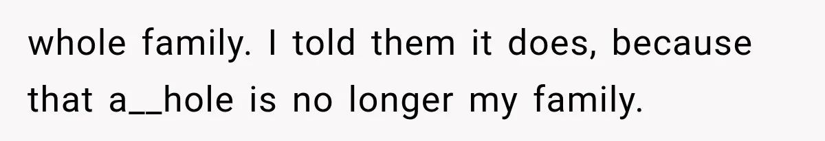 whole family. I told them it does, because that a__hole is no longer my family.