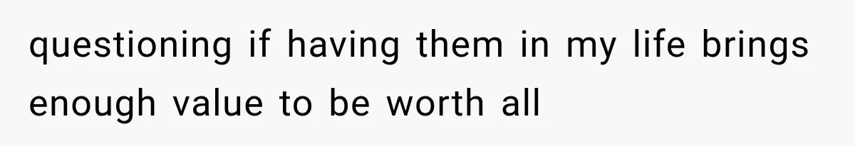 questioning if having them in my life brings enough value to be worth all