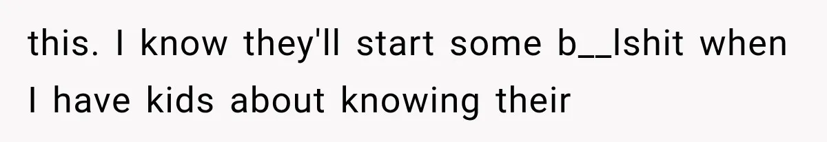 this. I know they'll start some b__lshit when I have kids about knowing their