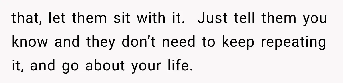 that, let them sit with it.  Just tell them you know and they don’t need to keep repeating it, and go about your life.