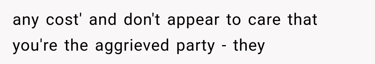 any cost' and don't appear to care that you're the aggrieved party - they