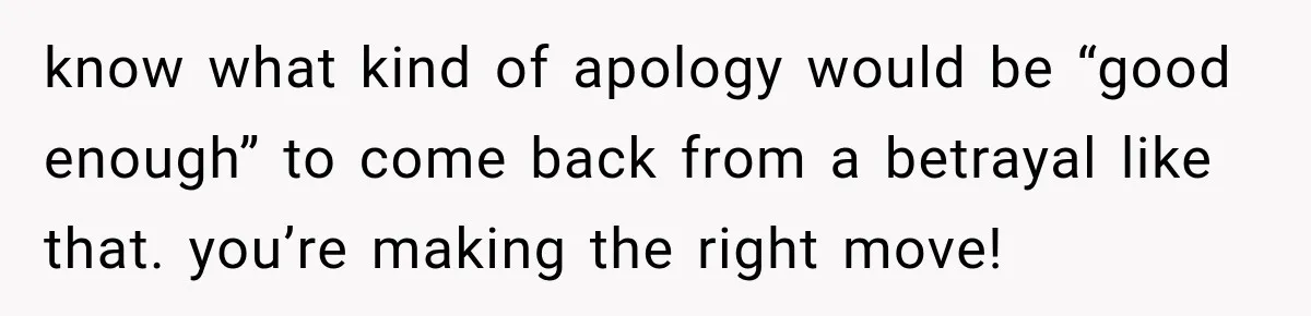know what kind of apology would be “good enough” to come back from a betrayal like that. you’re making the right move!