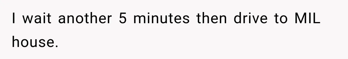 I wait another 5 minutes then drive to MIL house.