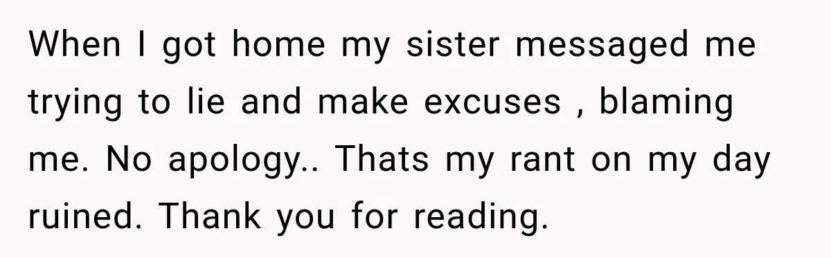 When I got home my sister messaged me trying to lie and make excuses , blaming me. No apology.. Thats my rant on my day ruined. Thank you for reading.