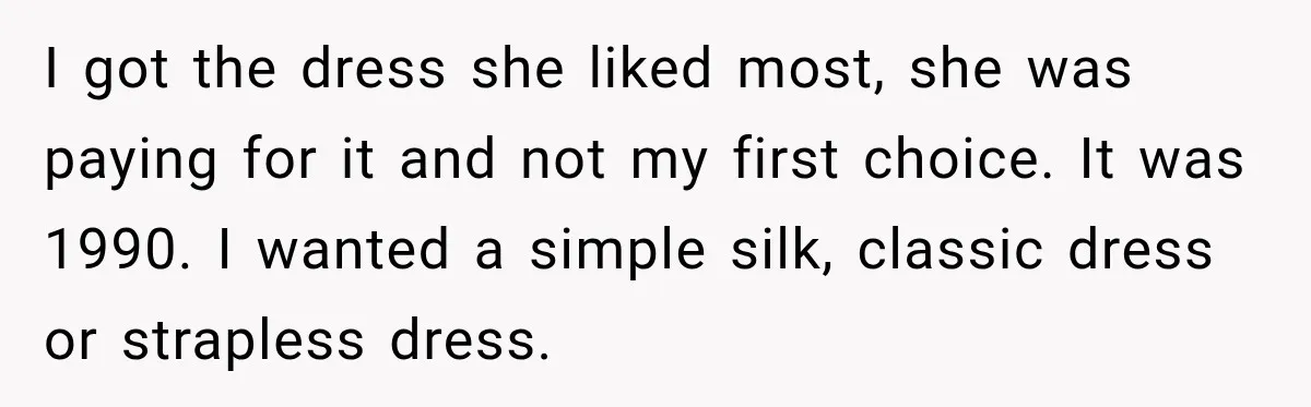 I got the dress she liked most, she was paying for it and not my first choice. It was 1990. I wanted a simple silk, classic dress or strapless dress.
