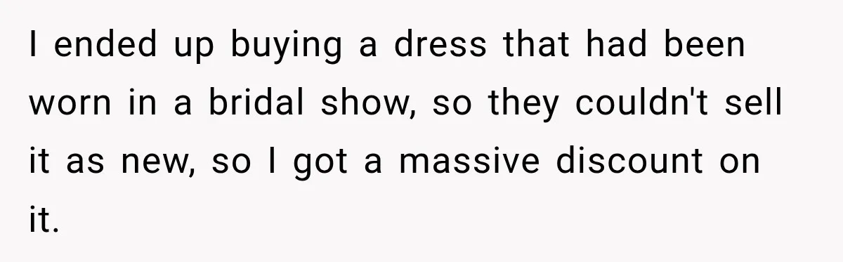 I ended up buying a dress that had been worn in a bridal show, so they couldn't sell it as new, so I got a massive discount on it.