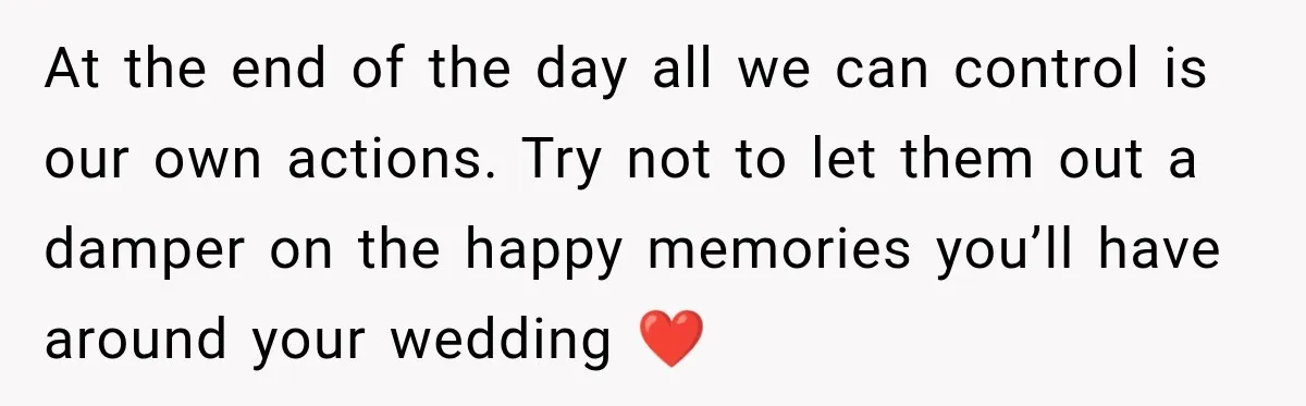 At the end of the day all we can control is our own actions. Try not to let them out a damper on the happy memories you’ll have around your...