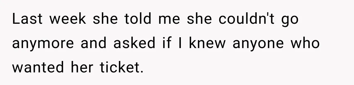 Woman Sells Concert Ticket for Triple the Price, Then Demands Her Cousin’s Ticket When Plans Change Last week she told me she couldn't go anymore and asked if I knew anyone who wanted her ticket.