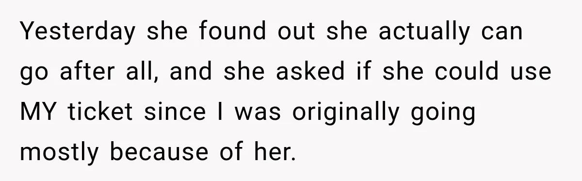 Woman Sells Concert Ticket for Triple the Price, Then Demands Her Cousin’s Ticket When Plans Change Yesterday she found out she actually can go after all, and she asked if she could use MY ticket since I was originally going mostly because of her.