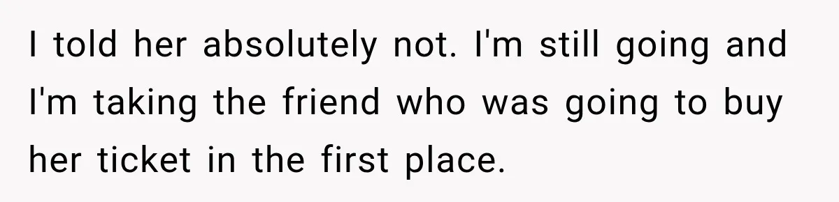 Woman Sells Concert Ticket for Triple the Price, Then Demands Her Cousin’s Ticket When Plans Change I told her absolutely not. I'm still going and I'm taking the friend who was going to buy her ticket in the first place.