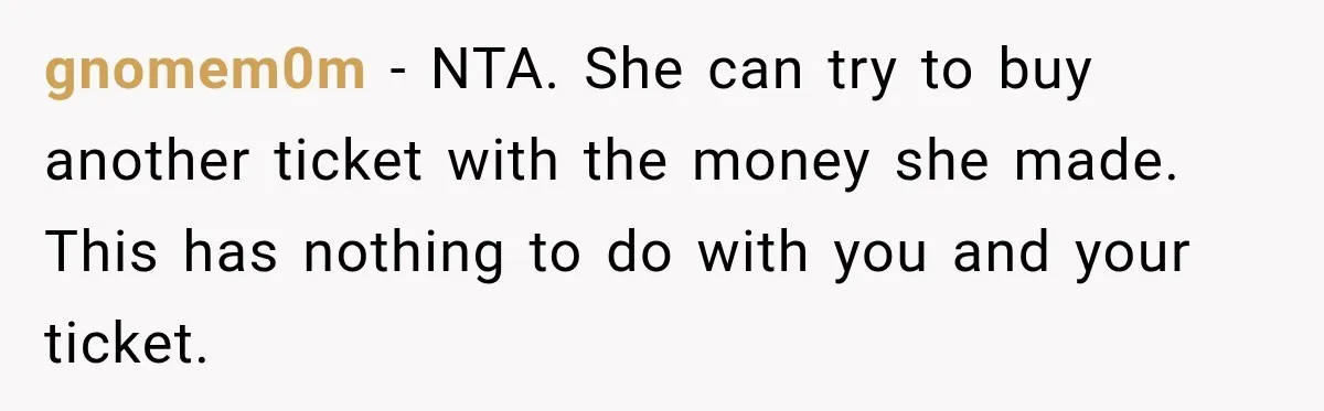 Woman Sells Concert Ticket for Triple the Price, Then Demands Her Cousin’s Ticket When Plans Change gnomem0m − NTA. She can try to buy another ticket with the money she made. This has nothing to do with you and your ticket.