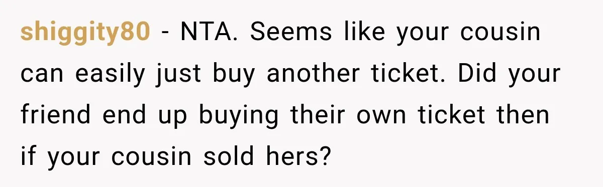 Woman Sells Concert Ticket for Triple the Price, Then Demands Her Cousin’s Ticket When Plans Change shiggity80 − NTA. Seems like your cousin can easily just buy another ticket. Did your friend end up buying their own ticket then if your cousin sold hers?