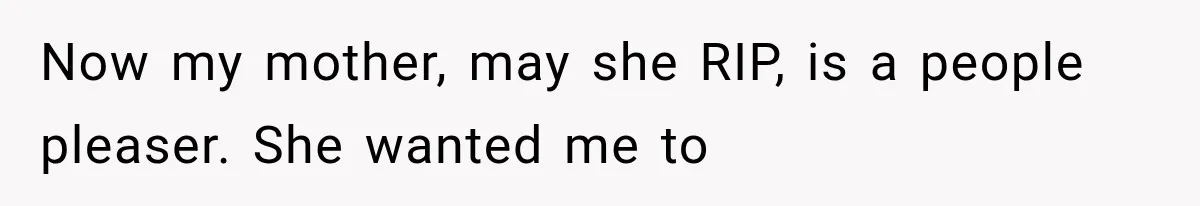 Now my mother, may she RIP, is a people pleaser. She wanted me to