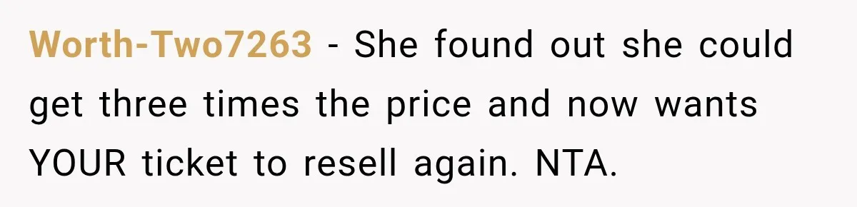 Woman Sells Concert Ticket for Triple the Price, Then Demands Her Cousin’s Ticket When Plans Change Worth-Two7263 − She found out she could get three times the price and now wants YOUR ticket to resell again. NTA.