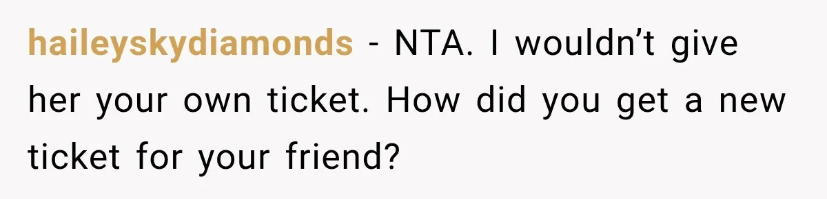 Woman Sells Concert Ticket for Triple the Price, Then Demands Her Cousin’s Ticket When Plans Change haileyskydiamonds − NTA. I wouldn’t give her your own ticket. How did you get a new ticket for your friend?