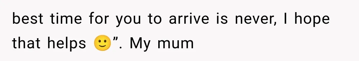 best time for you to arrive is never, I hope that helps 🙂”. My mum