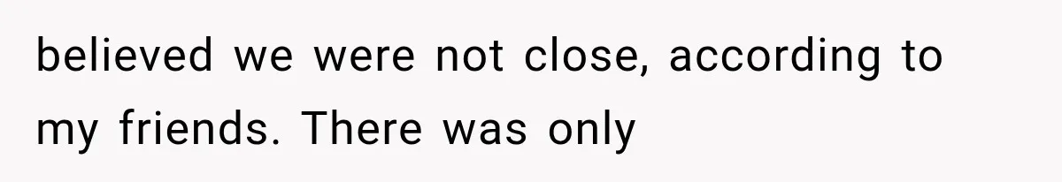 believed we were not close, according to my friends. There was only