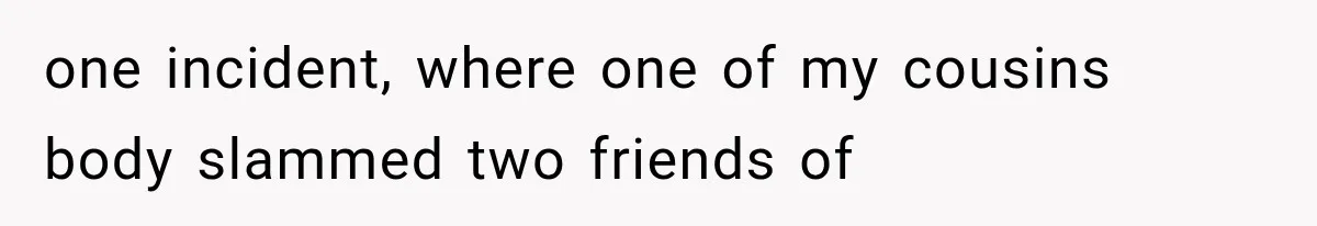 one incident, where one of my cousins body slammed two friends of