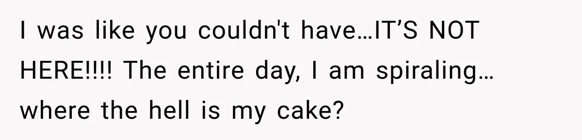 I was like you couldn't have…IT’S NOT HERE!!!! The entire day, I am spiraling…where the hell is my cake?