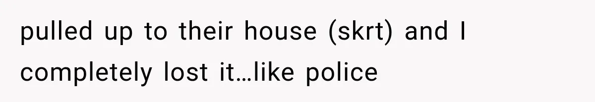 pulled up to their house (skrt) and I completely lost it…like police