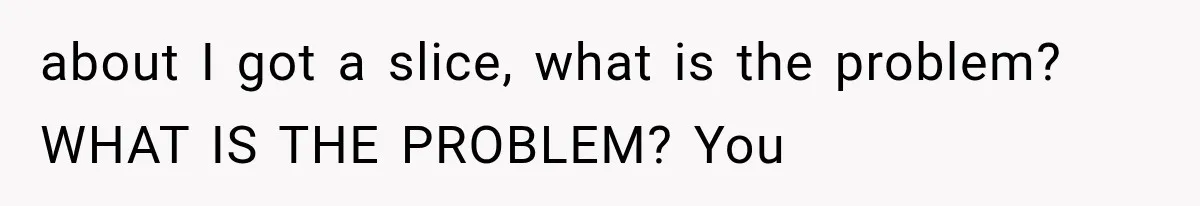about I got a slice, what is the problem? WHAT IS THE PROBLEM? You
