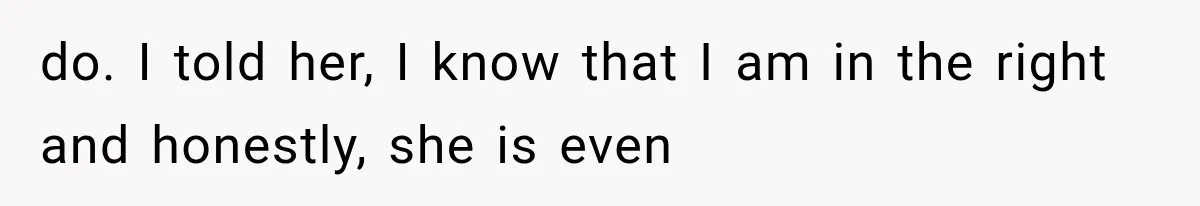do. I told her, I know that I am in the right and honestly, she is even