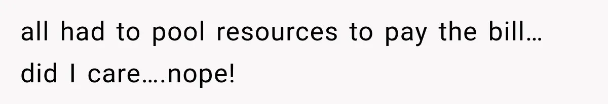 all had to pool resources to pay the bill…did I care….nope!