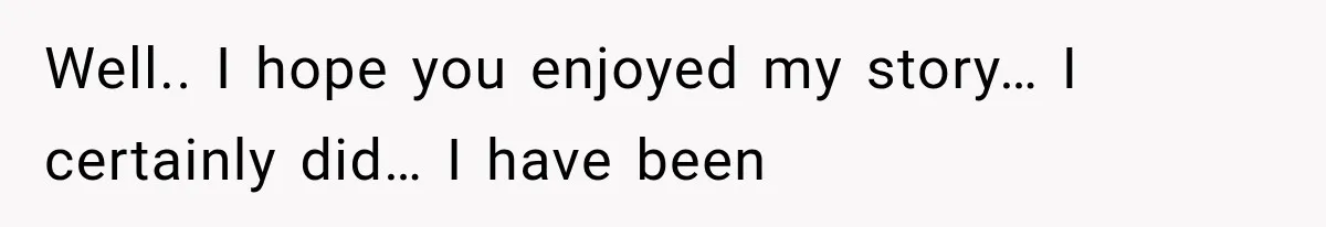 Well.. I hope you enjoyed my story… I certainly did… I have been