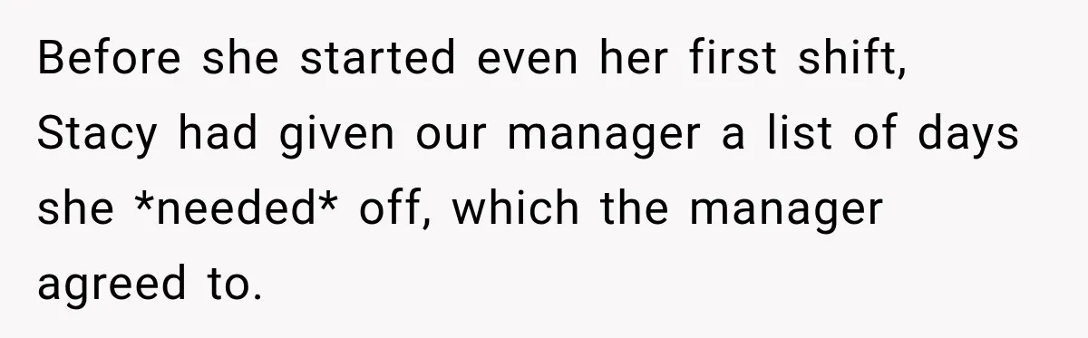 Employee Gets Scheduled During Family Celebration of Life Despite Having the Day Approved Months Earlier Before she started even her first shift, Stacy had given our manager a list of days she *needed* off, which the manager agreed to.