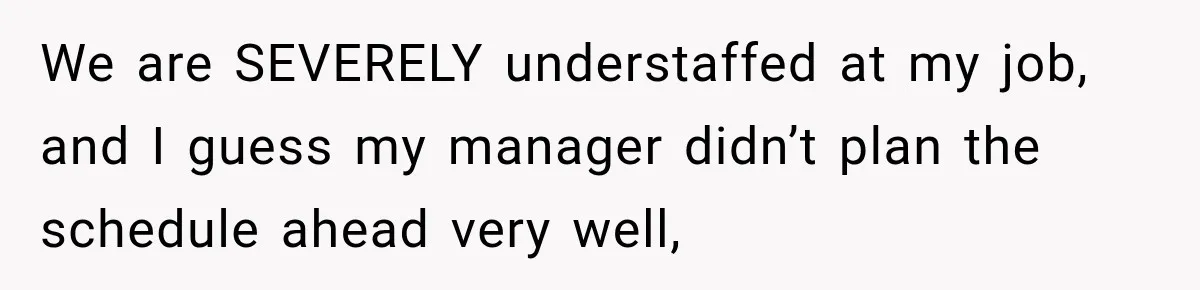 Employee Gets Scheduled During Family Celebration of Life Despite Having the Day Approved Months Earlier We are SEVERELY understaffed at my job, and I guess my manager didn’t plan the schedule ahead very well,